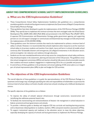 •	 These Comprehensive School Safety Implementation Guidelines (the guidelines) are a comprehensive
standalone guide for schools and local governments to implement the Government of Nepal’s Comprehensive
School Safety Minimum Package.
•	 These guidelines have been developed to guide the implementation of the CSS Minimum Package (CEHRD
2018a). They specify how to implement the minimum activities that were envisaged under the School Sector
Development Plan (SSDP) 2016–2023 (MoE 2016) and provisioned in the CSS Master Plan (MoEST 2017).
A separate CSS Communication and Dissemination Strategy guides government agencies and supporting
partners to run and support campaigns to communicate and disseminate key messages on CSS and promote
the implementation of CSS (CEHRD 2018b).
•	 These guidelines cover the minimum activities that need to be implemented to achieve a minimum level of
safety in schools. However, it is recommended that schools implement other measures to aim for maximum
school safety to (i) protect students and teachers from death, injury and harm in school; (ii) enable school
continuity after foreseeable disasters and emergencies; (iii) safeguard investments in the education sector;
and (iv) strengthen risk reduction and resilience through education.
•	 Students are the main intended beneficiaries and are key actors for comprehensive school safety and hence,
they should participate in the assessment, planning and execution of the CSS process. The guidelines stress
that school management committees (SMCs) and teachers should be fully aware of and accountable towards
their students and ensure students’ engagement in implementing CSS as far as is possible and practical.
•	 A central focus of these guidelines is the production and annual updating of CSS action plans as an integral
part of school improvement plans (SIPs) to plan and budget for CSS activities.
The overall objective of these guidelines is to guide the operationalization of the CSS Minimum Package in a
systematic and strategic way, including by specifying the roles and responsibilities of stakeholders to promote the
minimum level of school safety at all levels of public and private schools including early childhood development
centres.
The specific objectives of the guidelines are as follows:
•	 To improve the safety of schools’ physical infrastructure through construction, reconstruction and
retrofitting that addresses potential hazard risks.
•	 To facilitate the mainstreaming and institutionalization of disaster risk management in school education in
federal, provincial and local governments and schools.
•	 To provide a reference guide to develop and integrate CSS into curricula and teaching-learning practices
and to disseminate related guidance to students, teachers, SMCs and parent-teachers associations (PTAs).
•	 To support institutional capacity and readiness in the education sector to meet the above objectives,
especially developing the capacity of schools and local governments to implement the Minimum Package.
ABOUT THE COMPREHENSIVE SCHOOL SAFETY IMPLEMENTATION GUIDELINES
a. What are the CSS Implementation Guidelines?
b. The objectives of the CSS Implementation Guidelines
 
