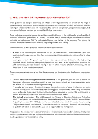 These guidelines are designed specifically for schools and local governments and overall for the range of
education sector stakeholders, who include government and non-government agencies, development partners
working on education and disaster risk reduction (DRR), planners, policymakers, programme developers, CSS
programme-facilitating agencies, and provincial and federal governments.
These guidelines contain the introduction and background in Chapter 1, the guidelines for schools and local,
provincial, and federal governments in Chapter 2 and more than 30 annexes of practical and technical tools
and guides for implementing CSS. The guidelines in Chapter 2 are the heart of the document. They present the
activities that need to be carried out including step-wise guides for each activity.
The primary users of these guidelines are schools and local governments:
•	 Schools – The guidelines guide members of SMCs, PTAs, head teachers, CSS focal teachers, GESI focal
teachers, teachers, parents, and child clubs to implement activities to achieve the minimum level of safety
in schools.
•	 Local government – The guidelines guide elected local representatives and education officials, (including
engineers, district education development coordination units [EDCUs], local government education and
DRR committees), to assist decision-making on school safety, resource allocation, monitoring, and the
preparation of local education regulations.
The secondary users are provincial and federal governments, and district education development coordination
units:
•	 District education development coordination units – The guidelines guide the units to collect and
disseminate information in coordination with all local governments, schools and other organizations within
the district, and to facilitate monitoring and reporting.
•	 Provincial governments – The guidelines guide provincial ministries of social development and other
province-level education stakeholders to build an enabling policy environment for school safety, to harmonize
norms and standards, to enable decision-making, to allocate resources, to monitor CSS activities, and to
manage data under their education management information system (EMIS).
•	 The federal government – The guidelines guide the Ministry of Education, Science and Technology
(MoEST), the Centre for Education and Human Resource Development (CEHRD), MoEST’s Central Level
Project Implementation Unit (CLPIU), and other central level education stakeholders to develop an enabling
CSS policy environment, to harmonize CSS norms and standards, to enable CSS-related decision-making,
to guide the allocation of resources for CSS, and to support CSS data management.
The guidelines also serve as reference material for other education-related stakeholders, including development
partners, United Nations agencies, international and national non-governmental organizations and community-
based organizations working on school safety.
c. Who are the CSS Implementation Guidelines for?
 