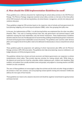 These guidelines are a reference document for implementing the school safety activities in the CSS Minimum
Package. The Minimum Package categorizes essential school safety activities on the basis of the three pillars
of the CSS framework of (i) safe learning facilities, (ii) school disaster management, and (iii) risk reduction and
resilience education.
These guidelines categorize CSS activities based on the respective roles of schools and local governments for
local planning, budgeting, and monitoring and evaluation (M&E), rather than grouping them pillar-wise.
In the past, the implementation of Pillar 1 on safe learning facilities was emphasised than the other two pillars.
However, Pillar 1 was seen as involving technical tasks that only governments and technical experts could
implement meaning that local stakeholders only had limited involvement. These Implementation Guidelines
therefore take the more user-friendly approach of recommending, enabling and specifying the greater involvement
of school and local government stakeholders across all activities. The guidelines cover activities under all three
pillars and recognize that all three pillars need to be addressed simultaneously to ensure comprehensive school
safety.
These guidelines guide the preparation and updating of school improvement plan (SIPs) and the Minimum
Package activities in SIP’s CSS action plans. The guidelines also help annual planning, resource mobilization, and
budget allocation on CSS by local governments.
The guidelines indicate how schools and local, provincial, and federal governments can cooperate to achieve
comprehensive school safety. They provide step-wise activities for making schools safer. While doing so,
the physical and social barriers faced by vulnerable children (adolescent girls, children with disabilities, Dalit
students, and students from socially excluded castes and groups), and pregnant or lactating teachers and SMC
members are also considered.
The users of these guidelines are encouraged to adapt the activities and the tools and other things provided in
the annexes to their own contexts, such as by preparing context-specific training and orientation models that
address the main types of local hazards.
These guidelines are meant to be a dynamic document and should be regularly revised based on good practices
and lesson learned.
d. How should the CSS Implementation Guidelines be used?
 