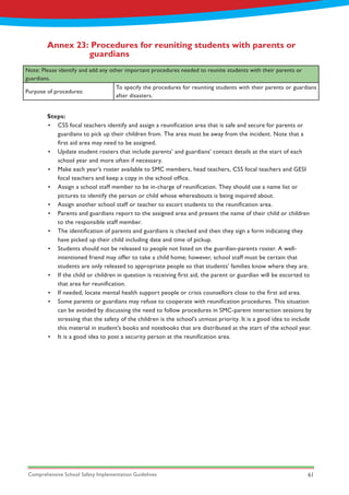 Comprehensive School Safety Implementation Guidelines 61
Annex 23: Procedures for reuniting students with parents or 		
		guardians
Note: Please identify and add any other important procedures needed to reunite students with their parents or
guardians.
Purpose of procedures:
To specify the procedures for reuniting students with their parents or guardians
after disasters.
Steps:
•	 CSS focal teachers identify and assign a reunification area that is safe and secure for parents or
guardians to pick up their children from. The area must be away from the incident. Note that a
first aid area may need to be assigned.
•	 Update student rosters that include parents’ and guardians’ contact details at the start of each
school year and more often if necessary.
•	 Make each year’s roster available to SMC members, head teachers, CSS focal teachers and GESI
focal teachers and keep a copy in the school office.
•	 Assign a school staff member to be in-charge of reunification. They should use a name list or
pictures to identify the person or child whose whereabouts is being inquired about.
•	 Assign another school staff or teacher to escort students to the reunification area.
•	 Parents and guardians report to the assigned area and present the name of their child or children
to the responsible staff member.
•	 The identification of parents and guardians is checked and then they sign a form indicating they
have picked up their child including date and time of pickup.
•	 Students should not be released to people not listed on the guardian-parents roster. A well-
intentioned friend may offer to take a child home; however, school staff must be certain that
students are only released to appropriate people so that students’ families know where they are.
•	 If the child or children in question is receiving first aid, the parent or guardian will be escorted to
that area for reunification.
•	 If needed, locate mental health support people or crisis counsellors close to the first aid area.
•	 Some parents or guardians may refuse to cooperate with reunification procedures. This situation
can be avoided by discussing the need to follow procedures in SMC-parent interaction sessions by
stressing that the safety of the children is the school's utmost priority. It is a good idea to include
this material in student's books and notebooks that are distributed at the start of the school year.
•	 It is a good idea to post a security person at the reunification area.
 