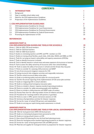 CONTENTS
1.	INTRODUCTION										1
1.1	 Background											 1
1.2	 Gaps in available school safety tools								 2
1.3	 Need for the CSS Implementation Guidelines							 3
1.4	 Preparation of the Implementation Guidelines							 4
2. CSS IMPLEMENTATION GUIDELINES							5
2.1	 CSS Implementation Guidelines for Schools							 5
2.2	 CSS Implementation Guidelines for Local Governments						 20
2.3	 CSS Implementation Guidelines for Provincial Governments					 25
2.4	 CSS Implementation Guidelines for Federal Governments						 25
2.5	 Promoting the implementation of CSS 								 25
REFERENCES											26
ANNEXES PART A:
CSS IMPLEMENTATION GUIDELINE TOOLS FOR SCHOOLS				 29
Annex 1: ToRs for SMC CSS focal members								 29
Annex 2: ToRs for CSS focal teachers									 31
Annex 3: ToRs for GESI focal teachers									 32
Annex 4: Guide on orientating teachers and SMC and PTA 	members on CSS				 33
Annex 5: Guide on training school families, youth clubs, child clubs, NGOs and CBOs on CSS			 34
Annex 6: Tools for carrying out hazard, vulnerability and capacity assessments (HVCAs)			 36
Annex 7: Tools to identify structures in schools								 39
Annex 8: Tool to identify hazards in school areas and assess exposure of structures to hazards		 40
Annex 9: Tool to assess the safety sensitivity of structures other than school buildings			 41
Annex 10: Tools to assess the safety of structures in schools and the threats they may pose			 43
Annex 11: Points to consider for assessing child protection and SZOP					 48
Annex 12: List of non-structural mitigation measures for CSS						 49
Annex 13: Listing structural risks mitigation activities and responsible institutions				 50
Annex 14: Tool for school structural safety action plans							 52
Annex 15: Guide on producing quality assurance plans for structural works					 53
Annex 16: Tool for the annual reporting of the implementation of CSS action plan activities			 54
Annex 17: Guide on integrating CSS in school calendars							 55
Annex 18: Guide to making school emergency evacuation plans						 56
Annex 19: Points to include in disaster response standard operating procedures				 57
Annex 20: Points to consider for safely evacuating people with disabilities					 58
Annex 21: Points to include in child protection and SZOP codes of conduct					 59
Annex 22: Process flow chart for referring student victims of violence and abuse				 60
Annex 23: Procedures for reuniting students with parents or guardians					 61
Annex 24: Points to cover in SMC–parent interaction sessions on CSS					 62
Annex 25: Summary of preparedness activities for disaster responses					 63
Annex 26: Format for roster of school CSS partners and stakeholders					 65
Annex 27: Guide to carrying out rapid training needs assessments in schools					 66
ANNEXES PART B.
CSS IMPLEMENTATION GUIDELINE TOOLS FOR LOCAL GOVERNMENTS		 67
Annex 28: ToRs for local government DRR-CSS focal persons						 67
Annex 29: Guide on orientating local government personnel on CSS						 68
Annex 30: Guide on training school trainers on CSS							 69
Annex 31: How school CSS planning fits into the local level 	planning process					 71
Annex 32: Points for local government standard operating procedures on disaster responses			 72
Annex 33: Format for roster of local government CSS and DRR partners					 73
Annex 34: Materials and supplies for local governments to preposition for disaster responses			 74
 
