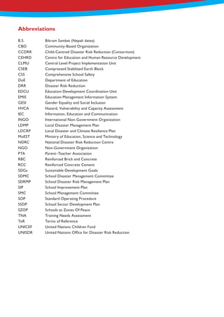 B.S.		 Bikram Sambat (Nepali dates)
CBO		 Community-Based Organization
CCDRR	 Child-Centred Disaster Risk Reduction (Consortium)
CEHRD 	 Centre for Education and Human Resource Development
CLPIU		 Central Level Project Implementation Unit
CSEB		 Compressed Stabilized Earth Block
CSS		 Comprehensive School Safety
DoE		 Department of Education
DRR		 Disaster Risk Reduction
EDCU		 Education Development Coordination Unit
EMIS		 Education Management Information System
GESI		 Gender Equality and Social Inclusion
HVCA		 Hazard, Vulnerability and Capacity Assessment
IEC		 Information, Education and Communication
INGO		 International Non-Government Organization
LDMP		 Local Disaster Management Plan
LDCRP		 Local Disaster and Climate Resilience Plan
MoEST		 Ministry of Education, Science and Technology
NDRC		 National Disaster Risk Reduction Centre
NGO		 Non-Government Organization
PTA		 Parent–Teacher Association
RBC		 Reinforced Brick and Concrete
RCC		 Reinforced Concrete Cement
SDGs		 Sustainable Development Goals
SDMC		 School Disaster Management Committee
SDRMP		 School Disaster Risk Management Plan
SIP		 School Improvement Plan
SMC		 School Management Committee
SOP		 Standard Operating Procedure
SSDP		 School Sector Development Plan
SZOP		 Schools as Zones Of Peace
TNA		 Training Needs Assessment
ToR		 Terms of Reference
UNICEF	 United Nations Children Fund
UNISDR	 United Nations Office for Disaster Risk Reduction
Abbreviations
 