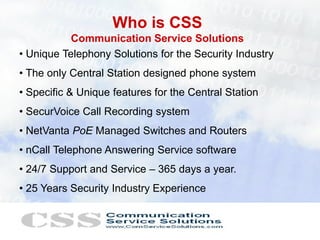 Who is CSS
           Communication Service Solutions
• Unique Telephony Solutions for the Security Industry
• The only Central Station designed phone system
• Specific & Unique features for the Central Station
• SecurVoice Call Recording system
• NetVanta PoE Managed Switches and Routers
• nCall Telephone Answering Service software
• 24/7 Support and Service – 365 days a year.
• 25 Years Security Industry Experience
 