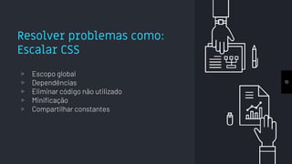 Resolver problemas como:
Escalar CSS
▹ Escopo global
▹ Dependências
▹ Eliminar código não utilizado
▹ Minificação
▹ Compartilhar constantes
10
 