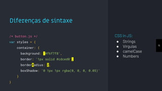 Diferenças de sintaxe
15
/* button.js */
var styles = {
container: {
background: '#f6f7f8',
border: '1px solid #cdced0',
borderRadius: 2,
boxShadow: '0 1px 1px rgba(0, 0, 0, 0.05)'
}
}
CSS in JS:
● Strings
● Vírgulas
● camelCase
● Numbers
 