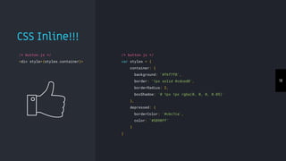 18
/* button.js */
var styles = {
container: {
background: '#f6f7f8',
border: '1px solid #cdced0',
borderRadius: 2,
boxShadow: '0 1px 1px rgba(0, 0, 0, 0.05)'
},
depressed: {
borderColor: '#c6c7ca',
color: '#5890ff'
}
}
/* button.js */
<div style={styles.container}>
CSS Inline!!!
 