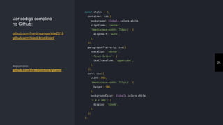 25
const styles = {
container: css({
background: Globals.colors.white,
alignItems: 'center',
'@media(max-width: 720px)': {
alignSelf: 'auto',
},
}),
paragraphAfterParty: css({
textAlign: 'center',
':first-letter': {
textTransform: 'uppercase',
},
}),
card: css({
width: 250,
'@media(min-width: 721px)': {
height: 100,
},
backgroundColor: Globals.colors.white,
'> a > img': {
display: 'block',
},
})
};
Ver código completo
no Github:
github.com/frontinsampa/site2018
github.com/react-brasil/conf
Repositório:
github.com/threepointone/glamor
 