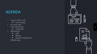 AGENDA
▹ O que é CSS in JS?
￭ Como surgiu
▹ Por que usar?
▹ Como funciona?
￭ Inline CSS
▹ Bibliotecas
￭ JSS
￭ Glamor
￭ Styled-Components
▹ Referências
3
 