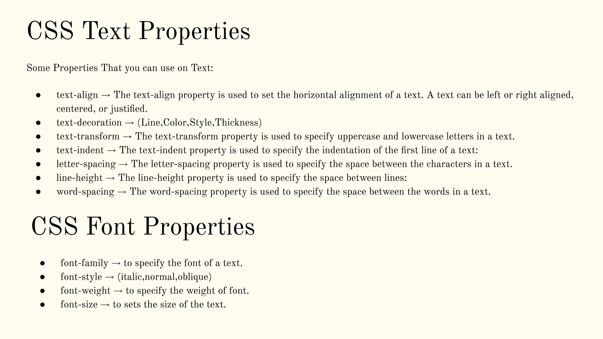 CSS Text Properties
Some Properties That you can use on Text:
● text-align → The text-align property is used to set the horizontal alignment of a text. A text can be left or right aligned,
centered, or justiﬁed.
● text-decoration → (Line,Color,Style,Thickness)
● text-transform → The text-transform property is used to specify uppercase and lowercase letters in a text.
● text-indent → The text-indent property is used to specify the indentation of the ﬁrst line of a text:
● letter-spacing → The letter-spacing property is used to specify the space between the characters in a text.
● line-height → The line-height property is used to specify the space between lines:
● word-spacing → The word-spacing property is used to specify the space between the words in a text.
CSS Font Properties
● font-family → to specify the font of a text.
● font-style → (italic,normal,oblique)
● font-weight → to specify the weight of font.
● font-size → to sets the size of the text.
 