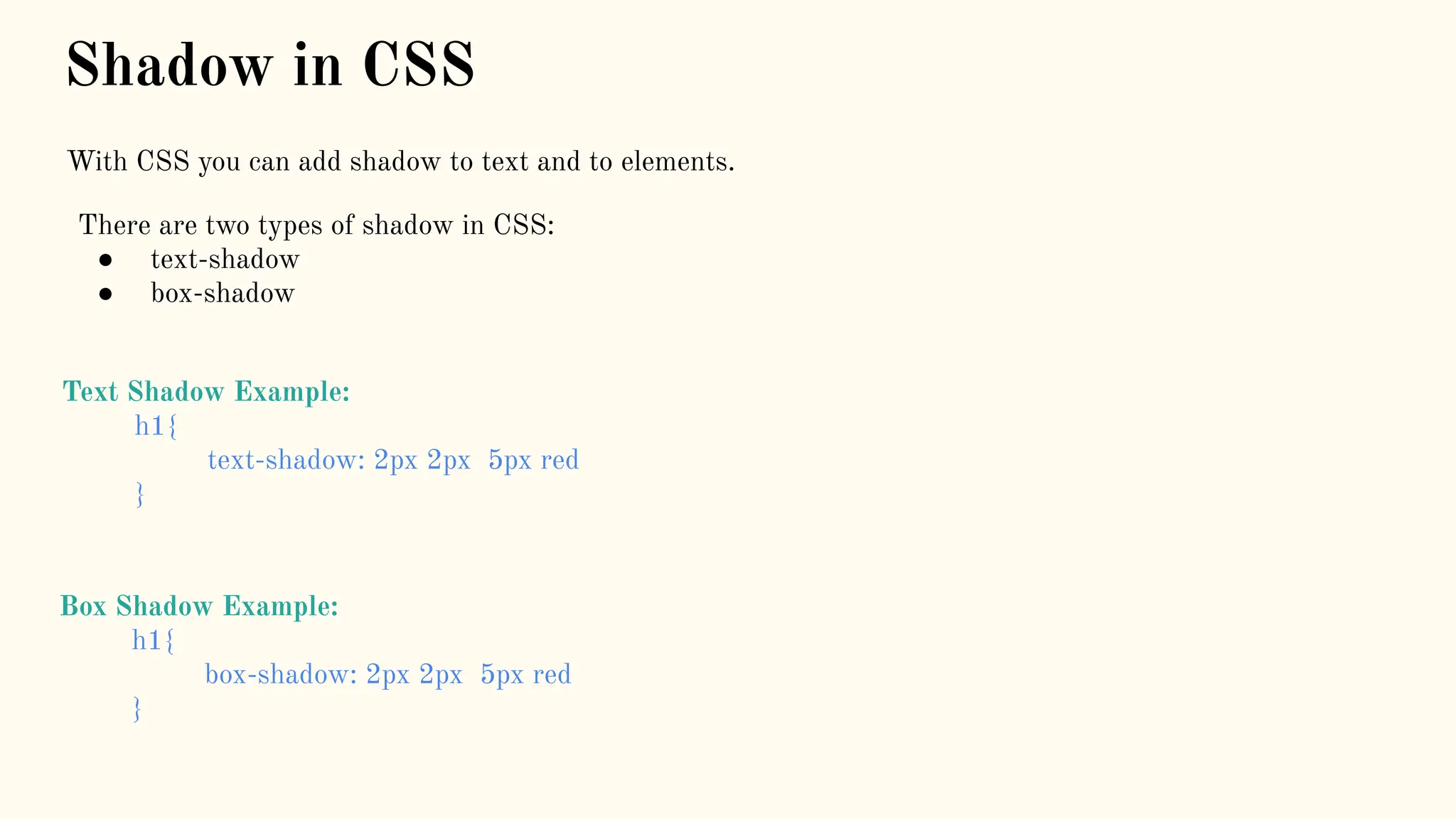 Shadow in CSS
With CSS you can add shadow to text and to elements.
There are two types of shadow in CSS:
● text-shadow
● box-shadow
Text Shadow Example:
h1{
text-shadow: 2px 2px 5px red
}
Box Shadow Example:
h1{
box-shadow: 2px 2px 5px red
}
 