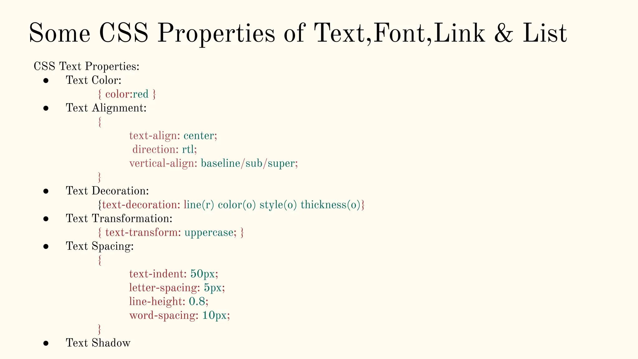Some CSS Properties of Text,Font,Link & List
CSS Text Properties:
● Text Color:
{ color:red }
● Text Alignment:
{
text-align: center;
direction: rtl;
vertical-align: baseline/sub/super;
}
● Text Decoration:
{text-decoration: line(r) color(o) style(o) thickness(o)}
● Text Transformation:
{ text-transform: uppercase; }
● Text Spacing:
{
text-indent: 50px;
letter-spacing: 5px;
line-height: 0.8;
word-spacing: 10px;
}
● Text Shadow
 