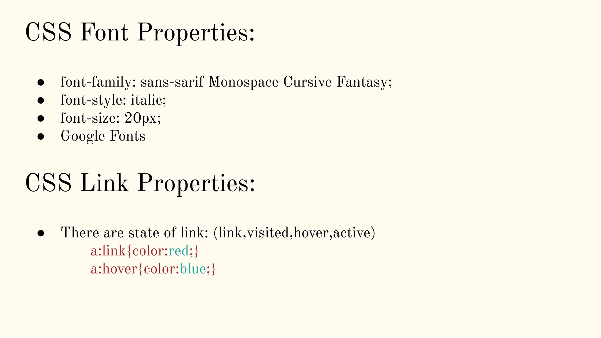 CSS Link Properties:
● There are state of link: (link,visited,hover,active)
a:link{color:red;}
a:hover{color:blue;}
CSS Font Properties:
● font-family: sans-sarif Monospace Cursive Fantasy;
● font-style: italic;
● font-size: 20px;
● Google Fonts
 