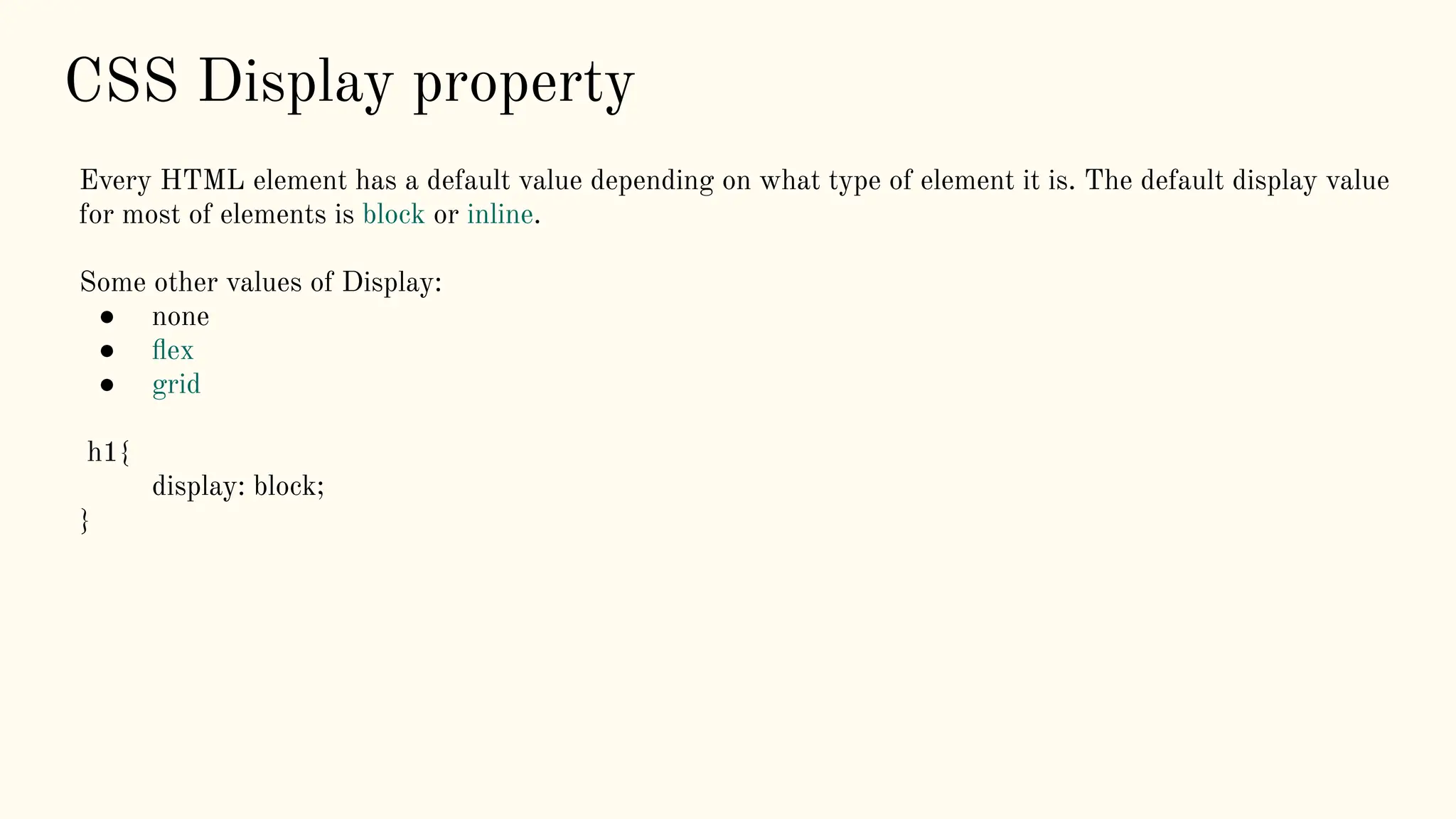 CSS Display property
Every HTML element has a default value depending on what type of element it is. The default display value
for most of elements is block or inline.
Some other values of Display:
● none
● ﬂex
● grid
h1{
display: block;
}
 