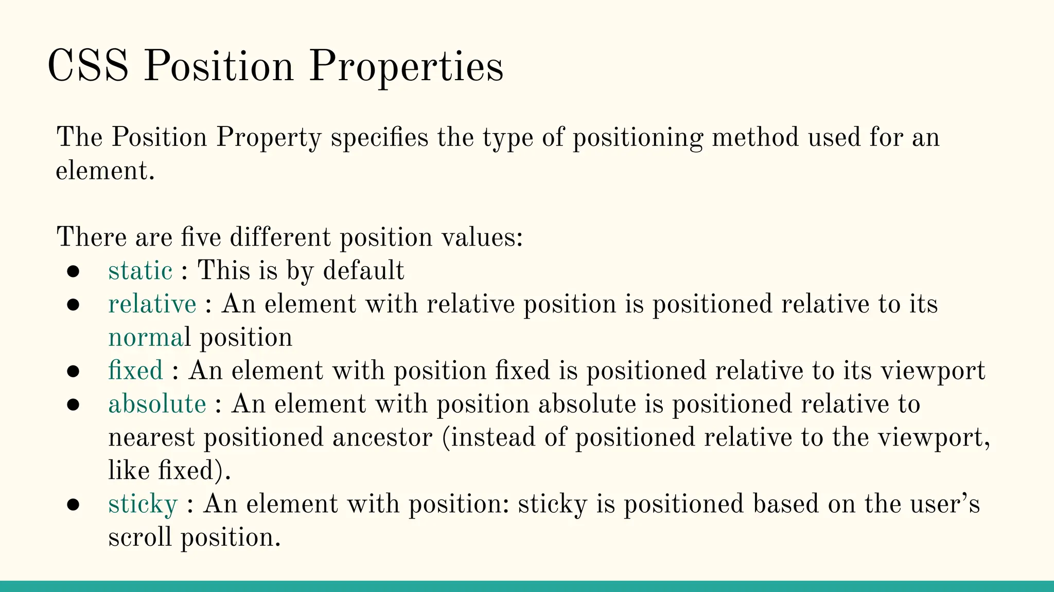 CSS Position Properties
The Position Property speciﬁes the type of positioning method used for an
element.
There are ﬁve different position values:
● static : This is by default
● relative : An element with relative position is positioned relative to its
normal position
● ﬁxed : An element with position ﬁxed is positioned relative to its viewport
● absolute : An element with position absolute is positioned relative to
nearest positioned ancestor (instead of positioned relative to the viewport,
like ﬁxed).
● sticky : An element with position: sticky is positioned based on the user’s
scroll position.
 
