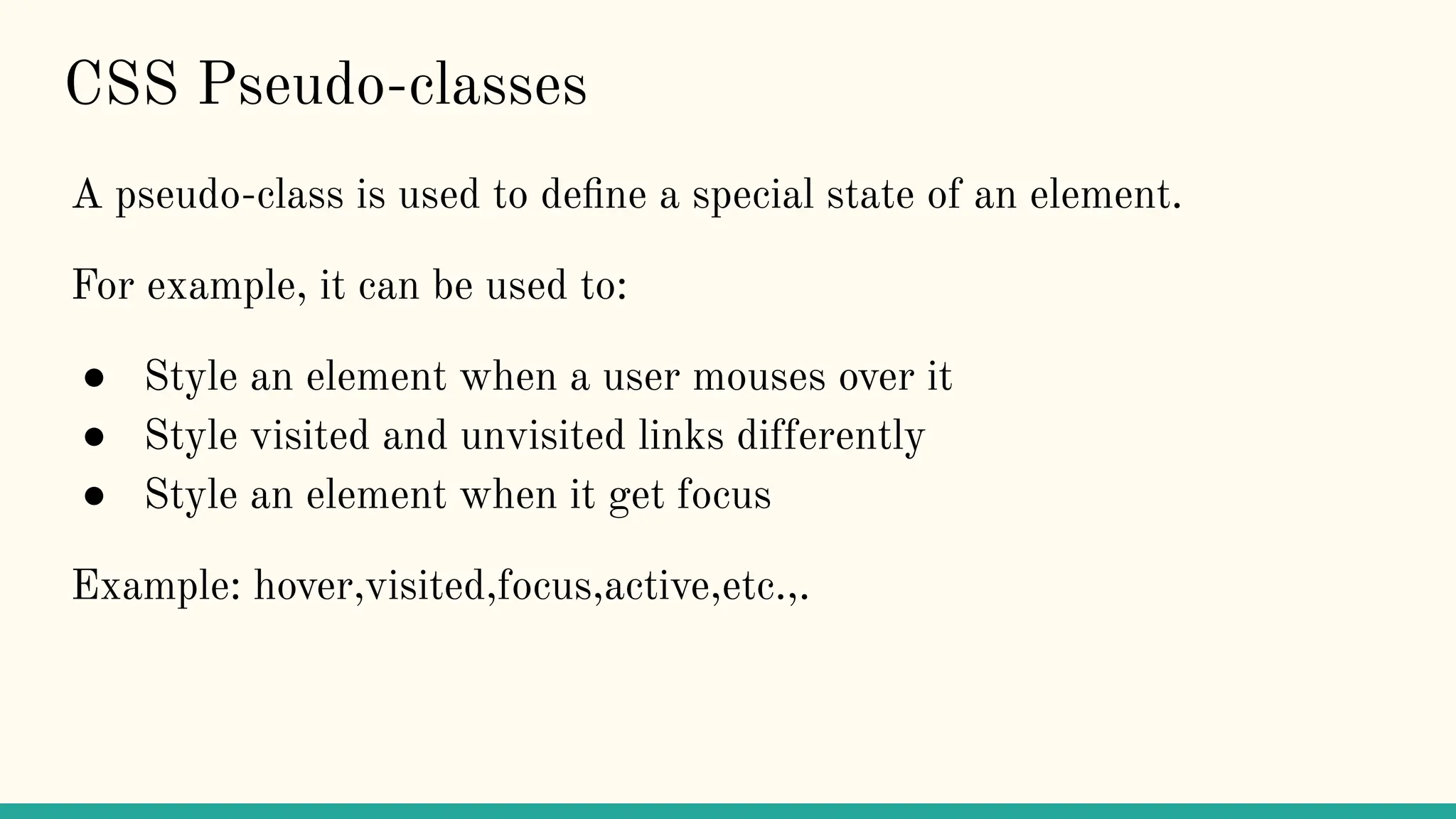 CSS Pseudo-classes
A pseudo-class is used to deﬁne a special state of an element.
For example, it can be used to:
● Style an element when a user mouses over it
● Style visited and unvisited links differently
● Style an element when it get focus
Example: hover,visited,focus,active,etc.,.
 
