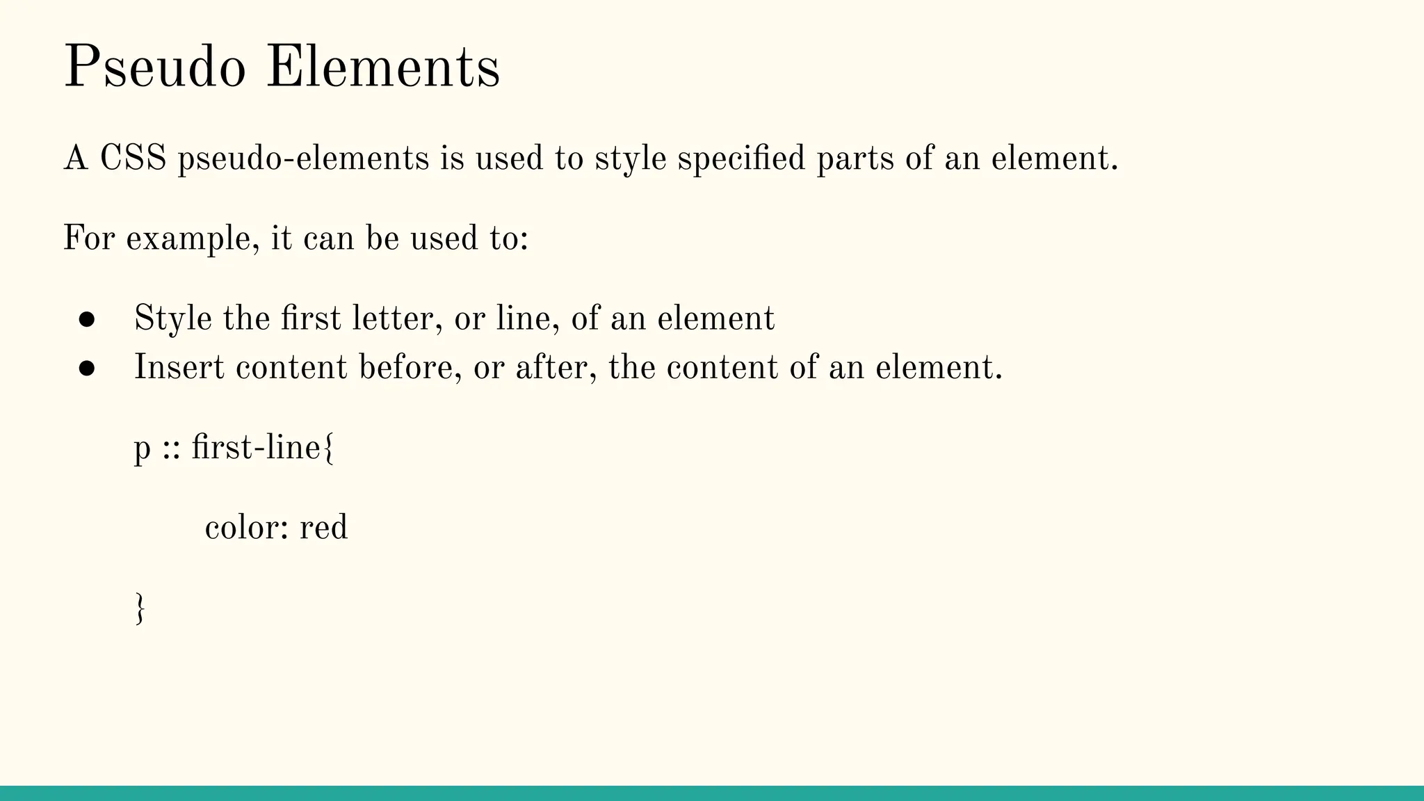 Pseudo Elements
A CSS pseudo-elements is used to style speciﬁed parts of an element.
For example, it can be used to:
● Style the ﬁrst letter, or line, of an element
● Insert content before, or after, the content of an element.
p :: ﬁrst-line{
color: red
}
 