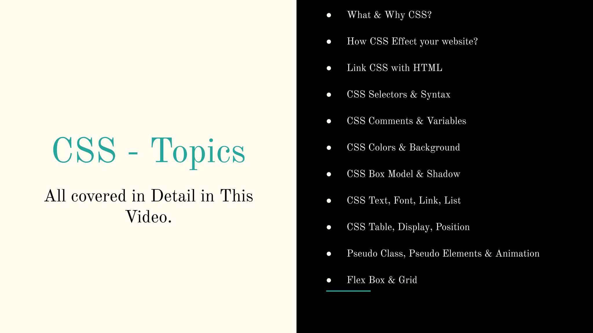 CSS - Topics
All covered in Detail in This
Video.
● What & Why CSS?
● How CSS Effect your website?
● Link CSS with HTML
● CSS Selectors & Syntax
● CSS Comments & Variables
● CSS Colors & Background
● CSS Box Model & Shadow
● CSS Text, Font, Link, List
● CSS Table, Display, Position
● Pseudo Class, Pseudo Elements & Animation
● Flex Box & Grid
 
