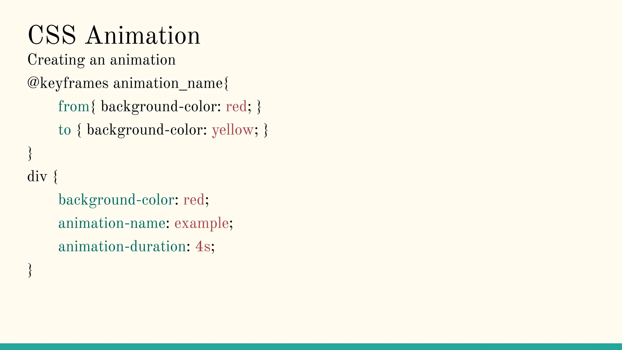CSS Animation
Creating an animation
@keyframes animation_name{
from{ background-color: red; }
to { background-color: yellow; }
}
div {
background-color: red;
animation-name: example;
animation-duration: 4s;
}
 