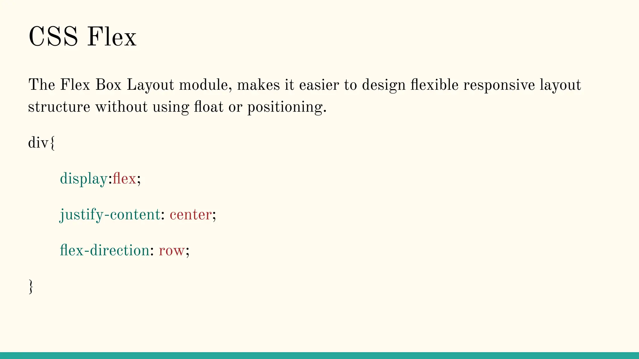 CSS Flex
The Flex Box Layout module, makes it easier to design ﬂexible responsive layout
structure without using ﬂoat or positioning.
div{
display:ﬂex;
justify-content: center;
ﬂex-direction: row;
}
 