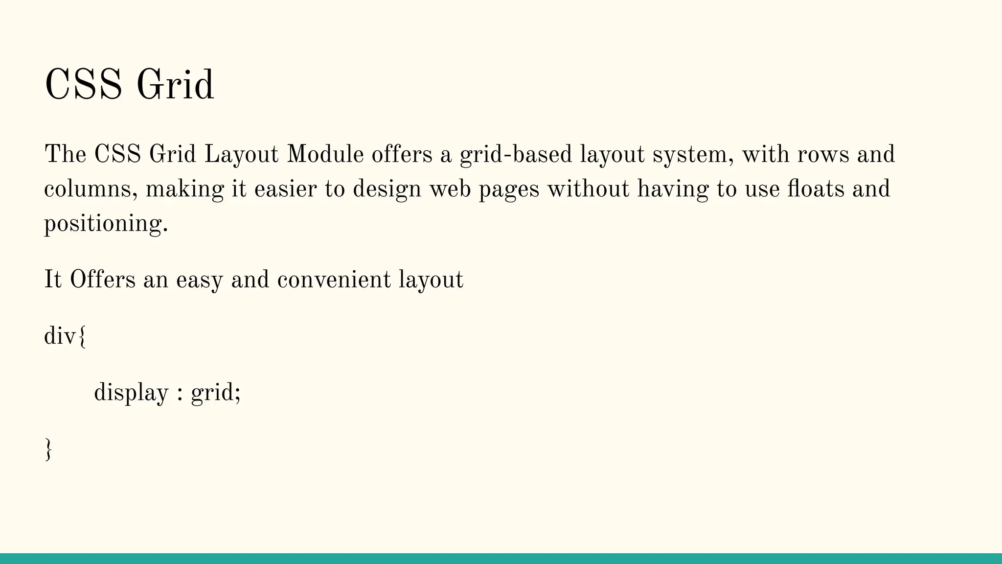 CSS Grid
The CSS Grid Layout Module offers a grid-based layout system, with rows and
columns, making it easier to design web pages without having to use ﬂoats and
positioning.
It Offers an easy and convenient layout
div{
display : grid;
}
 