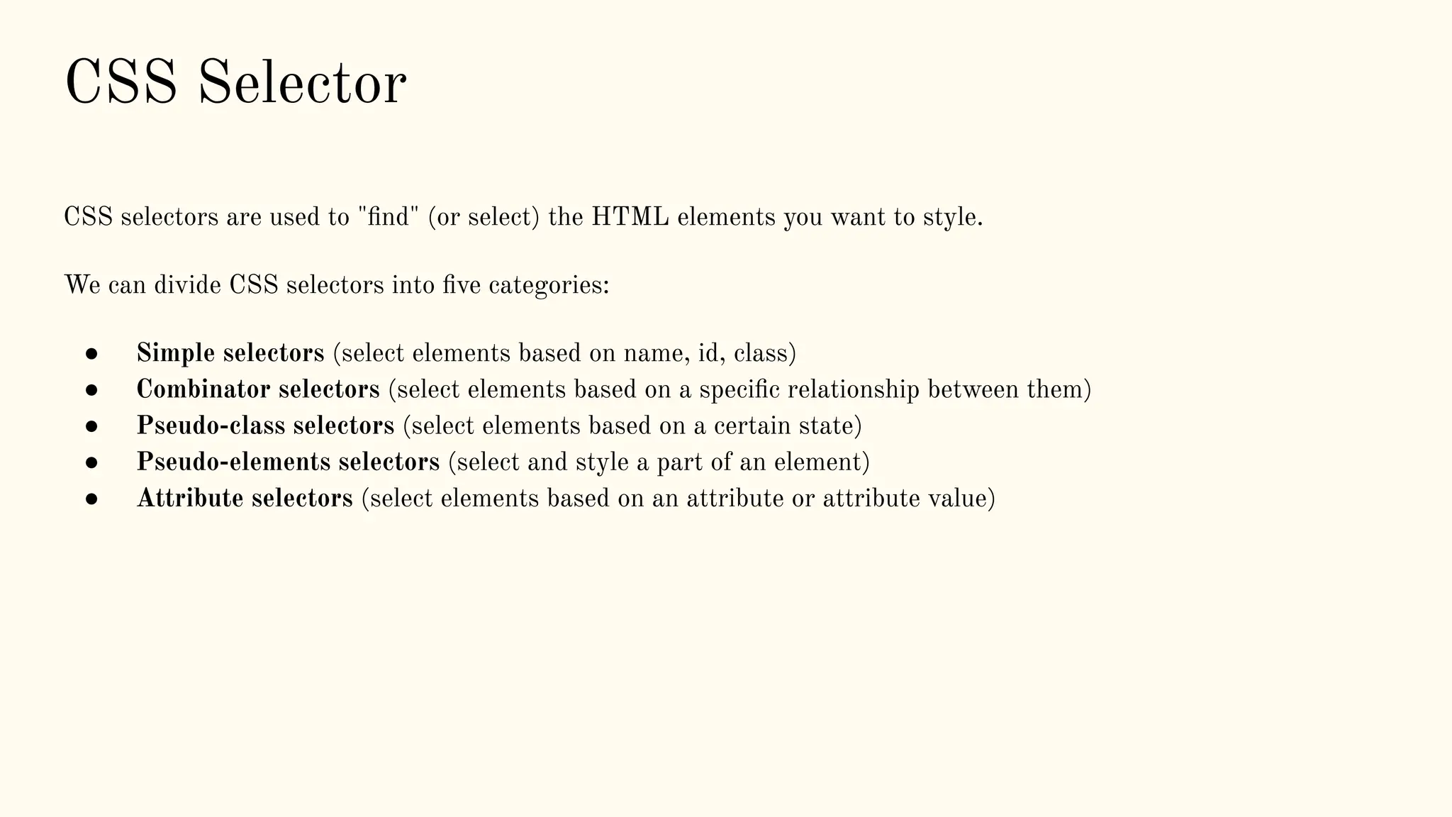 CSS Selector
CSS selectors are used to "ﬁnd" (or select) the HTML elements you want to style.
We can divide CSS selectors into ﬁve categories:
● Simple selectors (select elements based on name, id, class)
● Combinator selectors (select elements based on a speciﬁc relationship between them)
● Pseudo-class selectors (select elements based on a certain state)
● Pseudo-elements selectors (select and style a part of an element)
● Attribute selectors (select elements based on an attribute or attribute value)
 