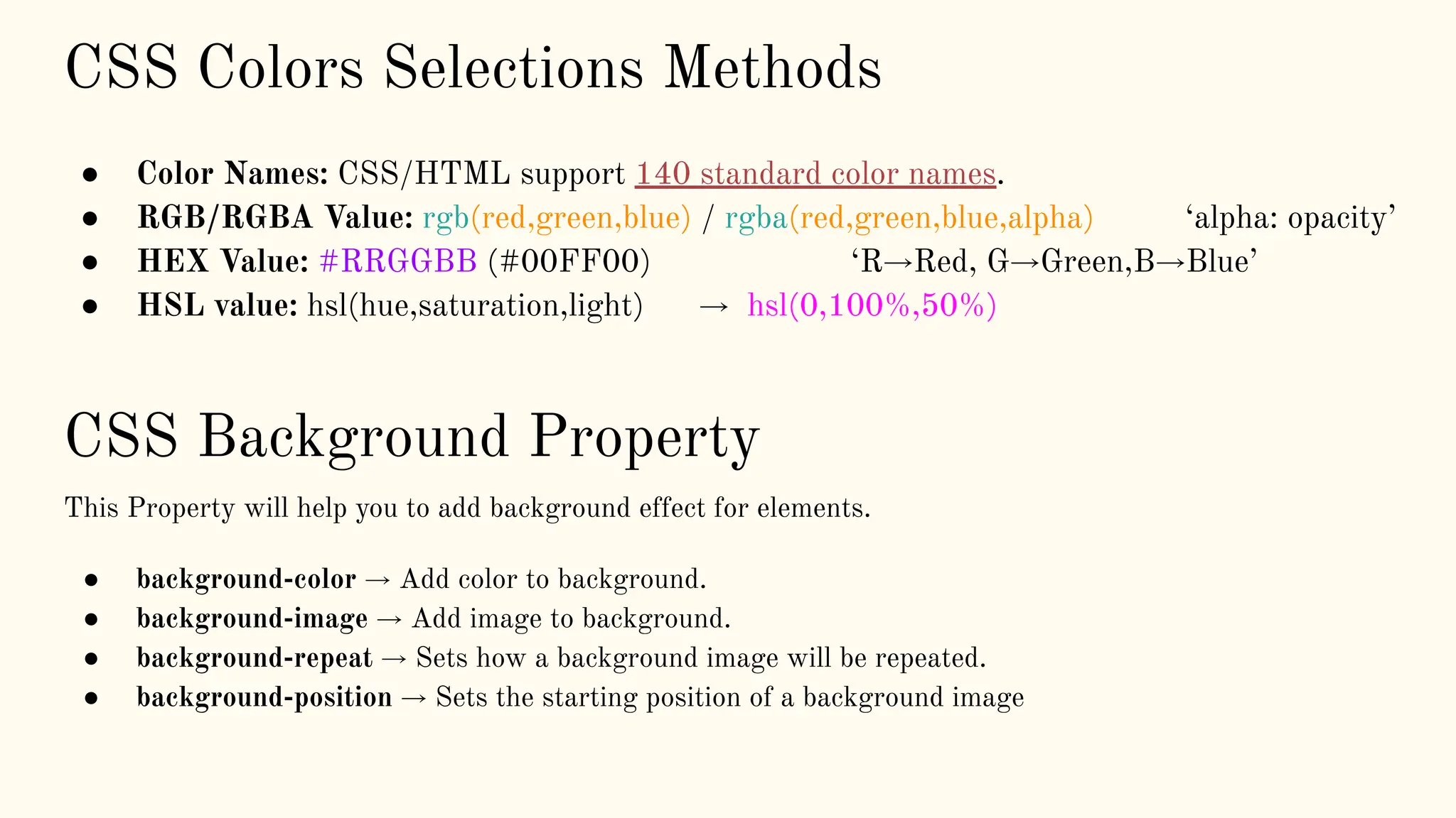 CSS Colors Selections Methods
● Color Names: CSS/HTML support 140 standard color names.
● RGB/RGBA Value: rgb(red,green,blue) / rgba(red,green,blue,alpha) ‘alpha: opacity’
● HEX Value: #RRGGBB (#00FF00) ‘R→Red, G→Green,B→Blue’
● HSL value: hsl(hue,saturation,light) → hsl(0,100%,50%)
CSS Background Property
This Property will help you to add background effect for elements.
● background-color → Add color to background.
● background-image → Add image to background.
● background-repeat → Sets how a background image will be repeated.
● background-position → Sets the starting position of a background image
 