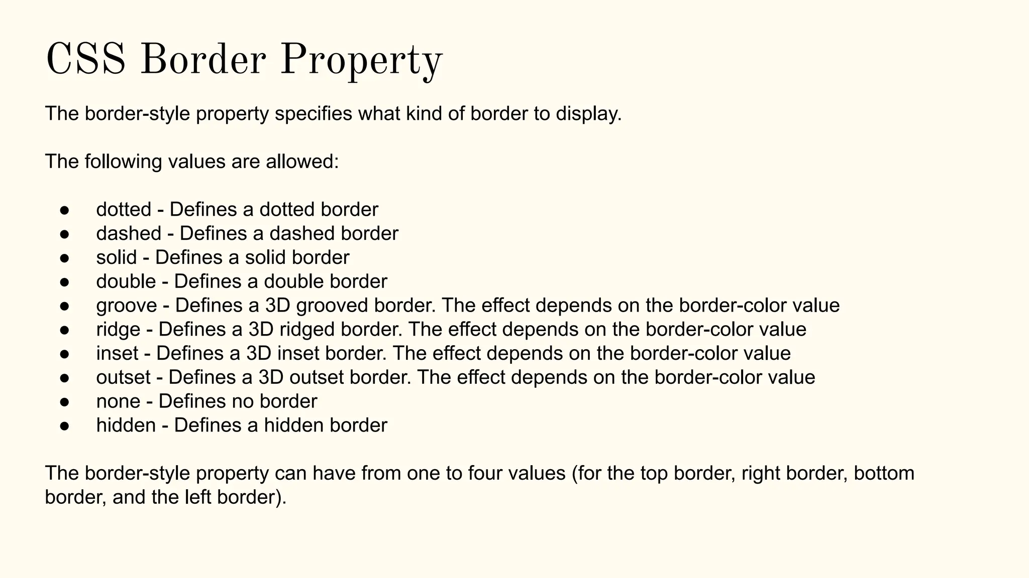 CSS Border Property
The border-style property specifies what kind of border to display.
The following values are allowed:
● dotted - Defines a dotted border
● dashed - Defines a dashed border
● solid - Defines a solid border
● double - Defines a double border
● groove - Defines a 3D grooved border. The effect depends on the border-color value
● ridge - Defines a 3D ridged border. The effect depends on the border-color value
● inset - Defines a 3D inset border. The effect depends on the border-color value
● outset - Defines a 3D outset border. The effect depends on the border-color value
● none - Defines no border
● hidden - Defines a hidden border
The border-style property can have from one to four values (for the top border, right border, bottom
border, and the left border).
 