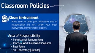 Classroom Policies
Area of Responsibility
• Instructional Resource Area
• Practical Work Area/Workshop Area
• Rest Room
• SHS Laboratory (Outside)
Make sure to clean your respective area of
responsibility. Do not throw your trash
everywhere. Provide indoor slippers
Clean Environment
 