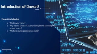 Introduction of Oneself
Present the following:
a. What is your name?
b. Why did you choose ICT/Computer Systems Servicing NCII
as your strand?
c. What are your expectations in class?
 