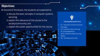 Objectives:
At the end of the lesson, the students are expected to:
Unlocking Abbreviated Terms
a.discuss the basic concepts in computer systems
servicing;
b.explain the relevance of the course to the
society/community; and
c. explain the career opportunities for this course.
1. ICT – Information and Communication
Technology
2. CSS- Computer Systems Servicing
3. TR- Training Regulations
4. CBLM- Competency-Based Learning
Module
5. SAG – Self-Assessment Guide
 