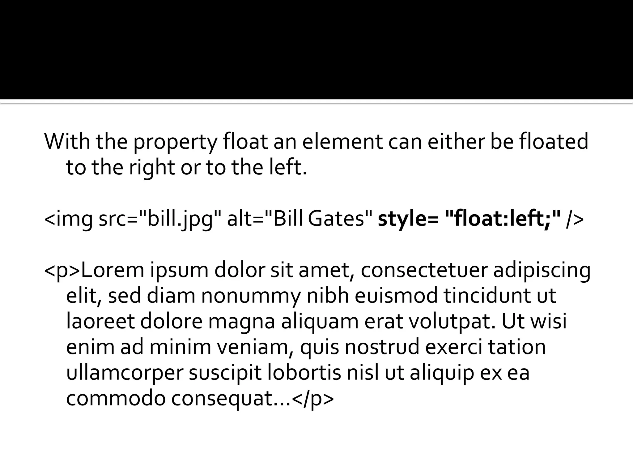 With the property float an element can either be floated to the right or to the left.<imgsrc="bill.jpg" alt="Bill Gates" style= "float:left;" /> <p>Loremipsumdolor sit amet, consectetueradipiscingelit, seddiamnonummynibheuismodtinciduntutlaoreetdolore magna aliquameratvolutpat. Utwisienim ad minim veniam, quisnostrudexercitationullamcorpersuscipitlobortisnislutaliquip ex ea commodoconsequat...</p> 