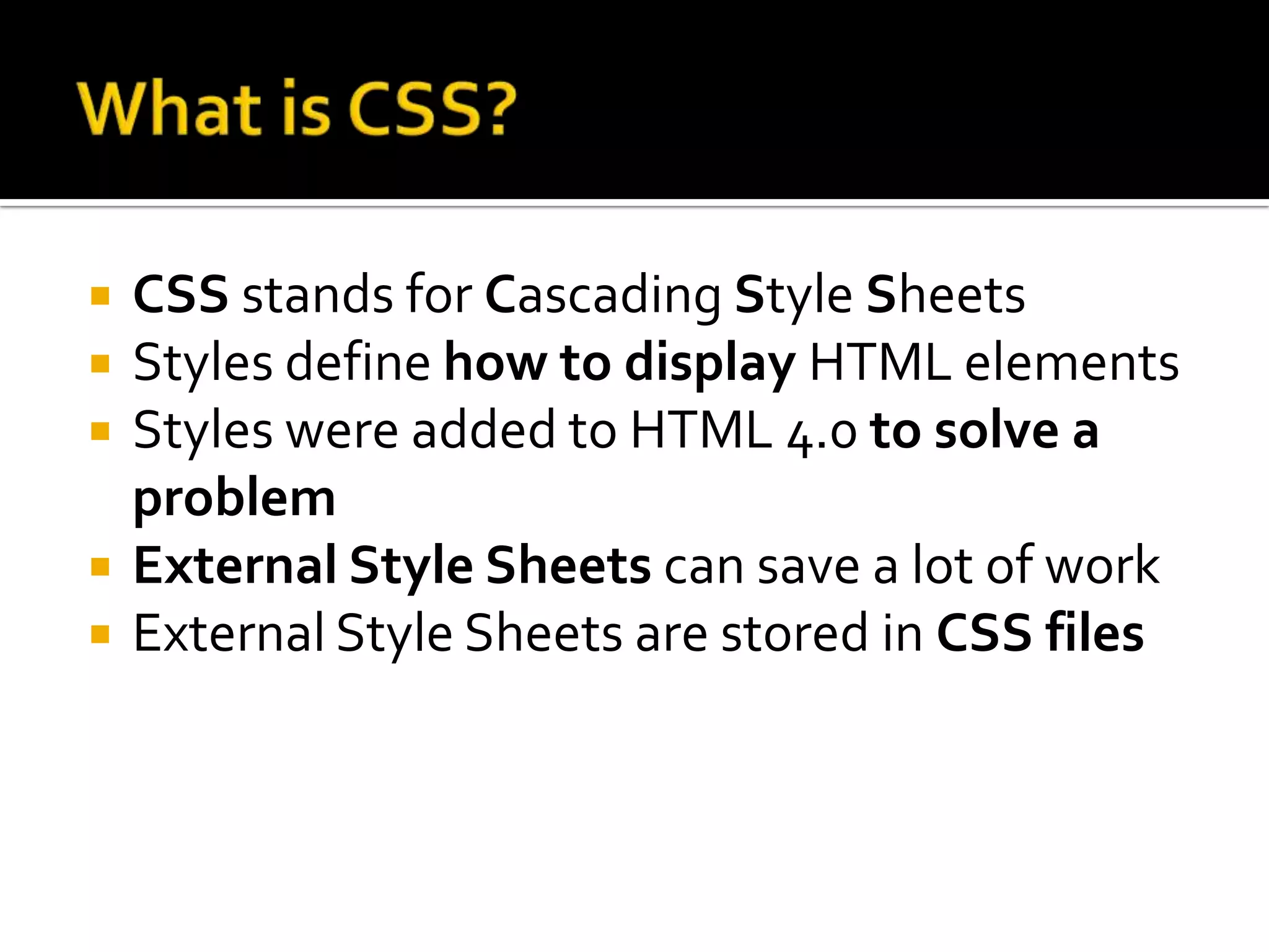 What is CSS?CSS stands for Cascading Style SheetsStyles define how to display HTML elementsStyles were added to HTML 4.0 to solve a problemExternal Style Sheets can save a lot of workExternal Style Sheets are stored in CSS files