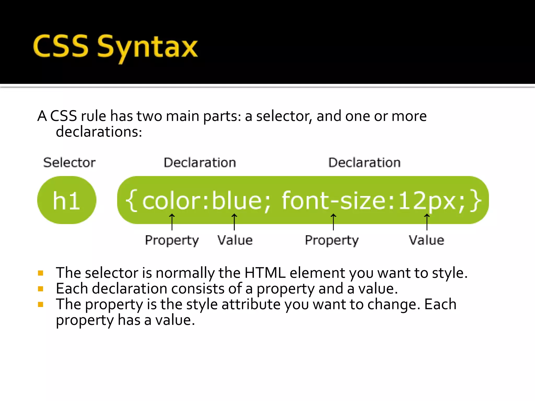 CSS SyntaxA CSS rule has two main parts: a selector, and one or more declarations:The selector is normally the HTML element you want to style.Each declaration consists of a property and a value.The property is the style attribute you want to change. Each property has a value.