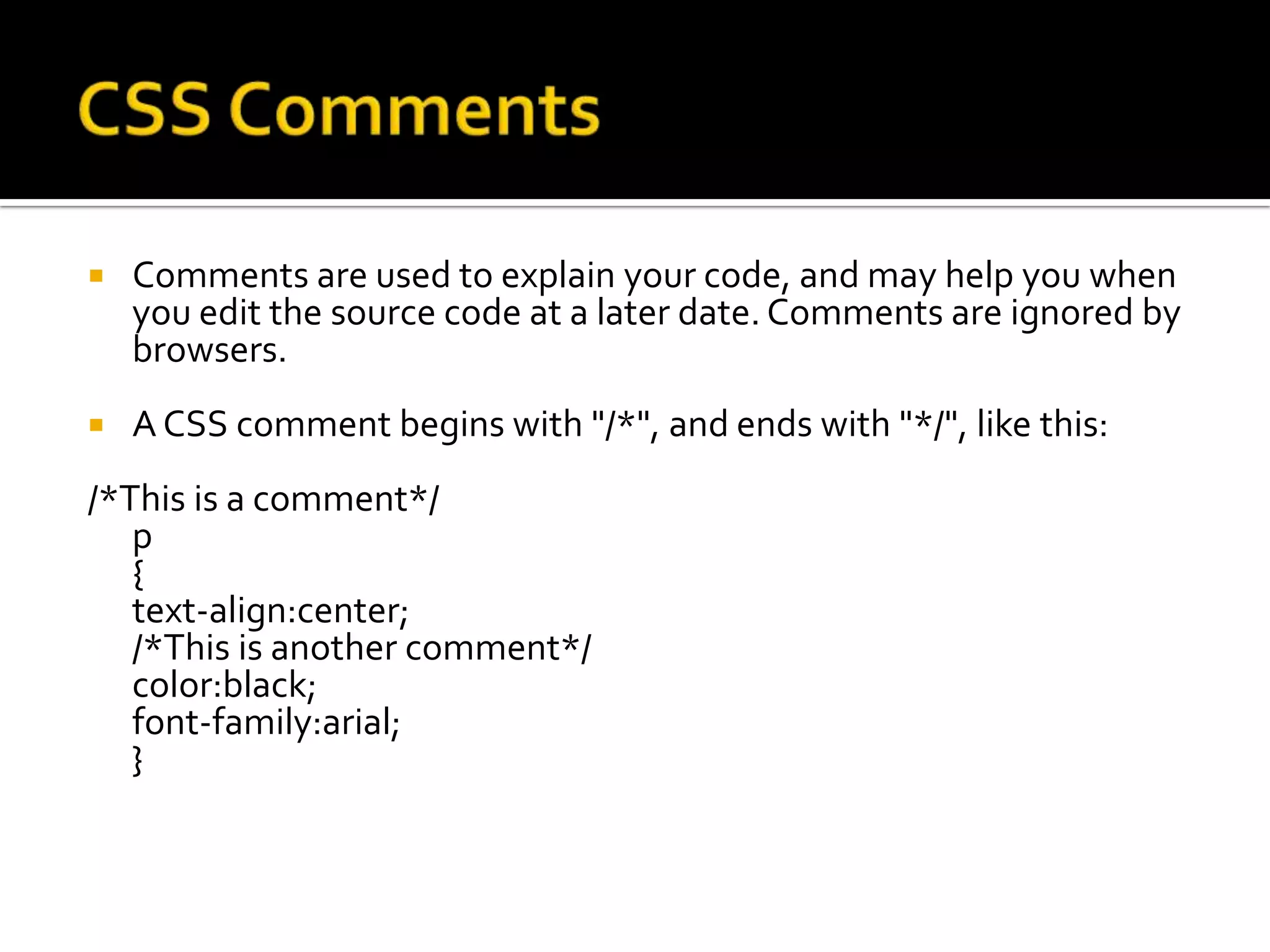 CSS CommentsComments are used to explain your code, and may help you when you edit the source code at a later date. Comments are ignored by browsers.A CSS comment begins with "/*", and ends with "*/", like this:/*This is a comment*/p{text-align:center;/*This is another comment*/color:black;font-family:arial;}