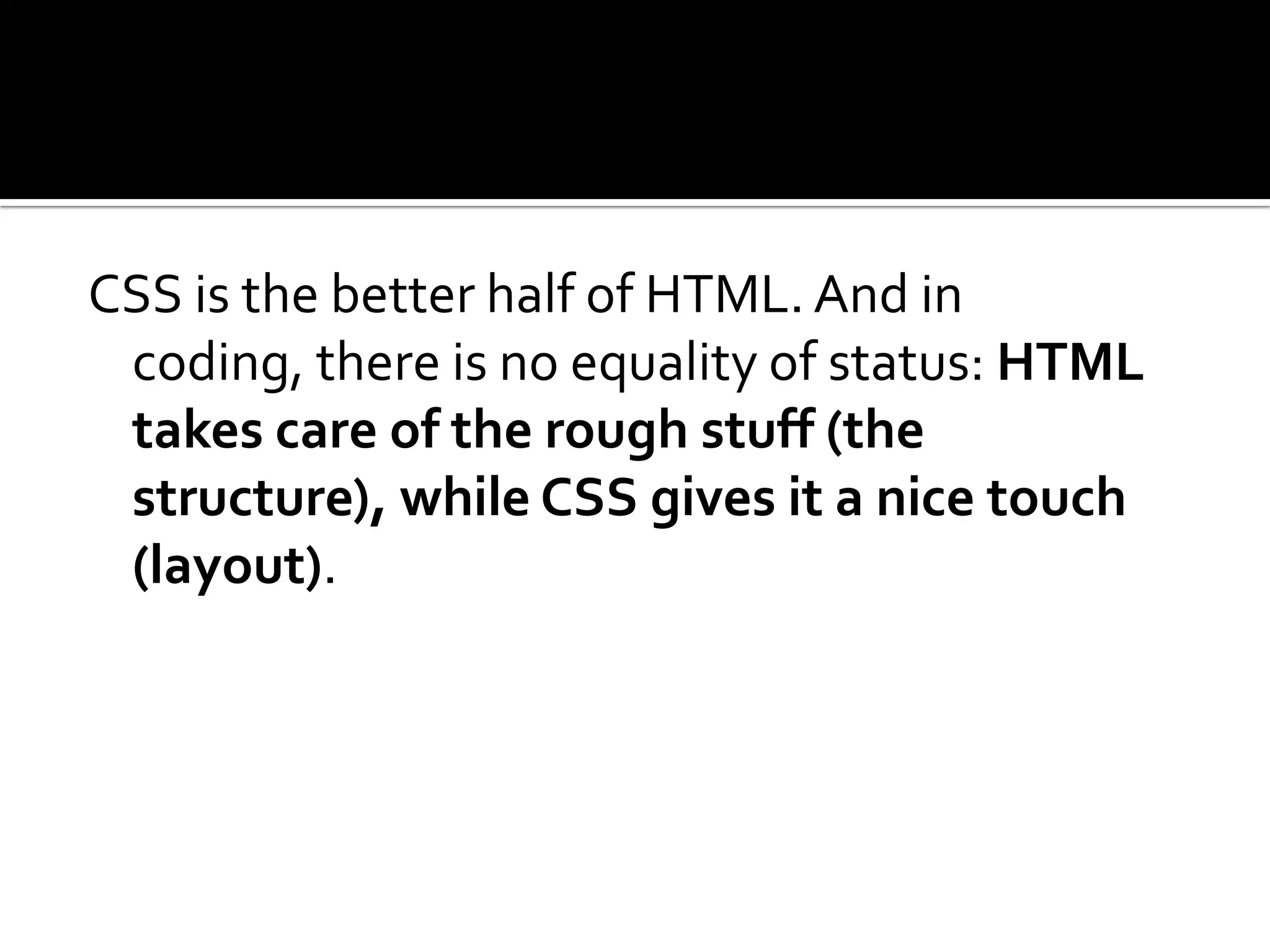 CSS is the better half of HTML. And in coding, there is no equality of status: HTML takes care of the rough stuff (the structure), while CSS gives it a nice touch (layout).