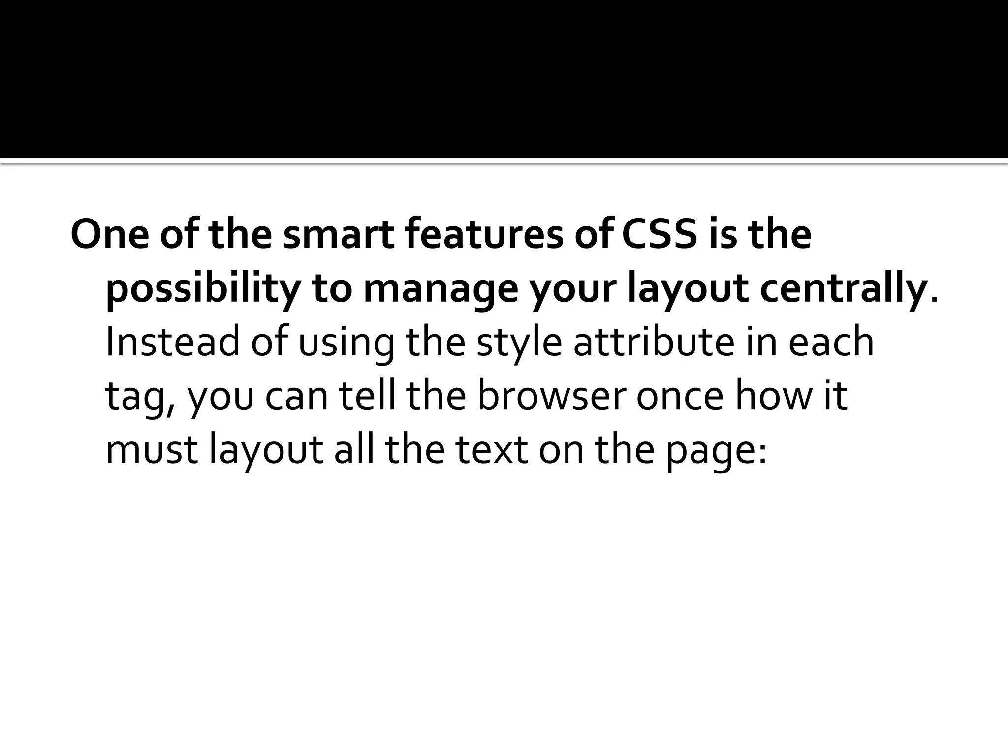 One of the smart features of CSS is the possibility to manage your layout centrally. Instead of using the style attribute in each tag, you can tell the browser once how it must layout all the text on the page: