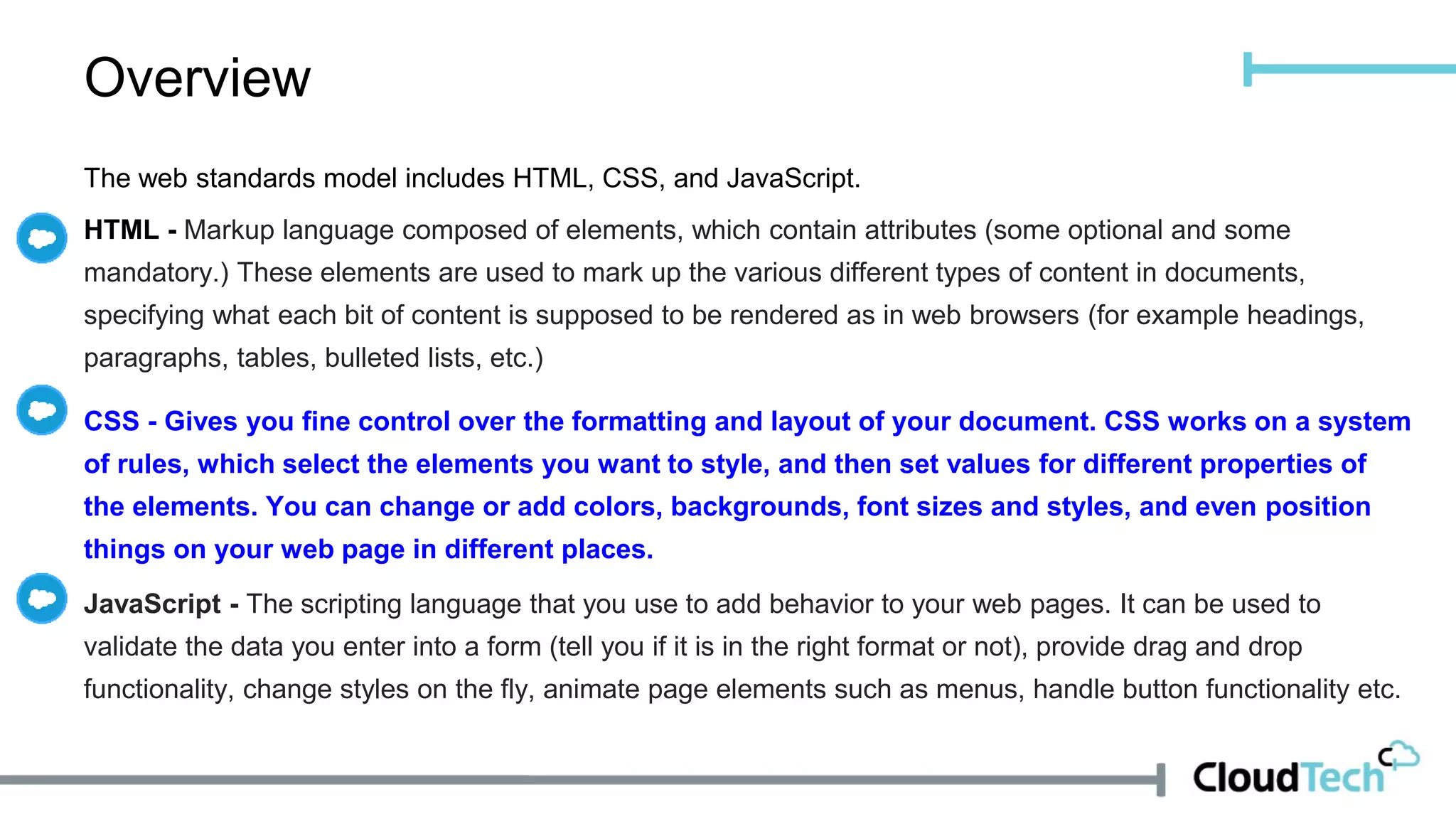 Overview
The web standards model includes HTML, CSS, and JavaScript.
HTML - Markup language composed of elements, which contain attributes (some optional and some
mandatory.) These elements are used to mark up the various different types of content in documents,
specifying what each bit of content is supposed to be rendered as in web browsers (for example headings,
paragraphs, tables, bulleted lists, etc.)
CSS - Gives you fine control over the formatting and layout of your document. CSS works on a system
of rules, which select the elements you want to style, and then set values for different properties of
the elements. You can change or add colors, backgrounds, font sizes and styles, and even position
things on your web page in different places.
JavaScript - The scripting language that you use to add behavior to your web pages. It can be used to
validate the data you enter into a form (tell you if it is in the right format or not), provide drag and drop
functionality, change styles on the fly, animate page elements such as menus, handle button functionality etc.
 