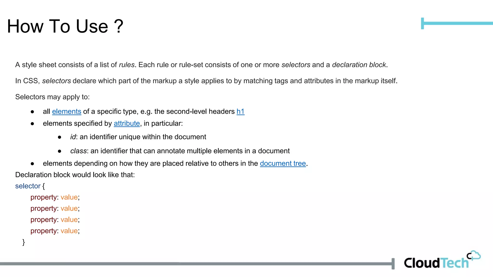 How To Use ?
A style sheet consists of a list of rules. Each rule or rule-set consists of one or more selectors and a declaration block.
In CSS, selectors declare which part of the markup a style applies to by matching tags and attributes in the markup itself.
Selectors may apply to:
● all elements of a specific type, e.g. the second-level headers h1
● elements specified by attribute, in particular:
● id: an identifier unique within the document
● class: an identifier that can annotate multiple elements in a document
● elements depending on how they are placed relative to others in the document tree.
Declaration block would look like that:
selector {
property: value;
property: value;
property: value;
property: value;
}
 