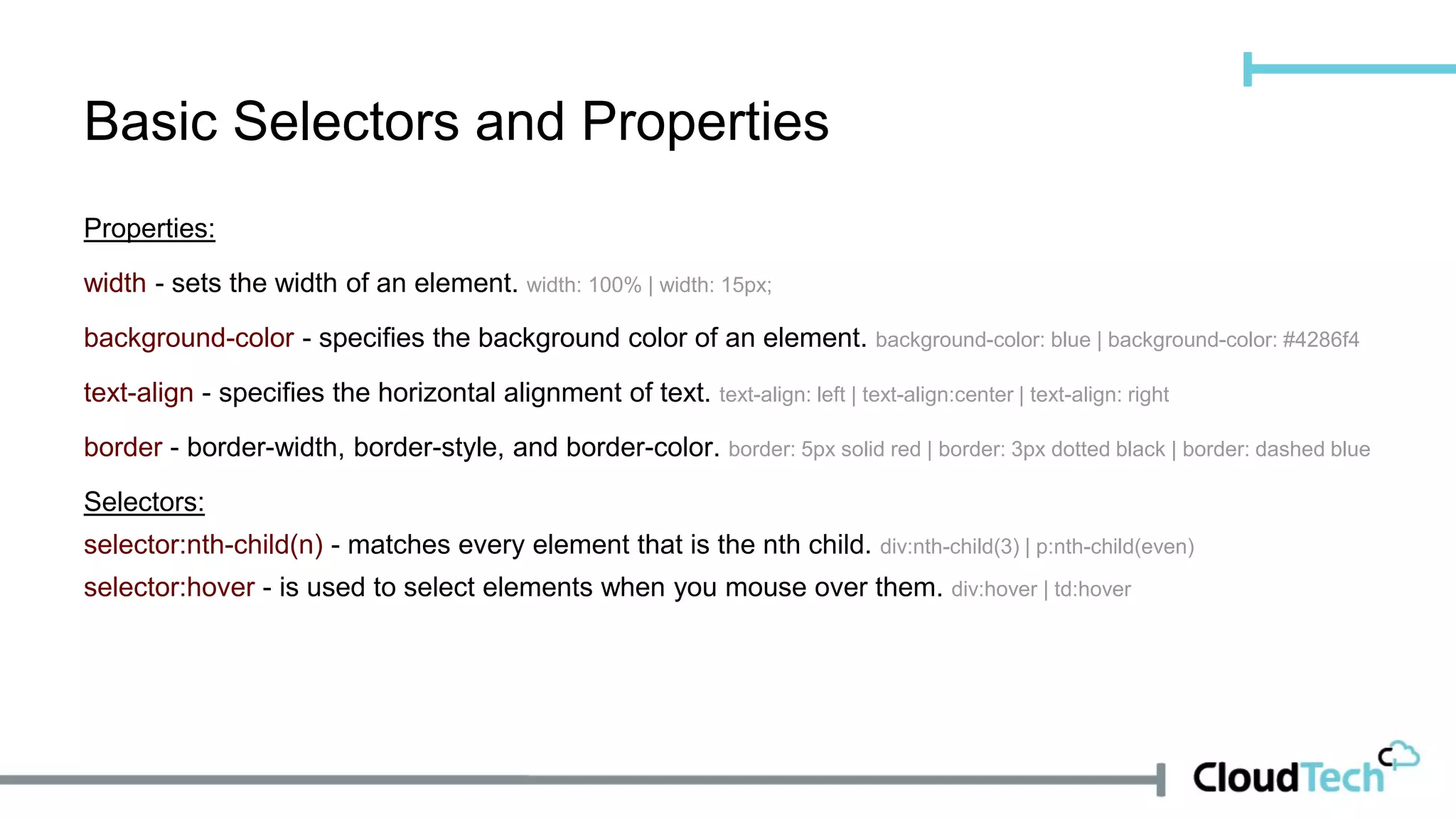 Properties:
width - sets the width of an element. width: 100% | width: 15px;
background-color - specifies the background color of an element. background-color: blue | background-color: #4286f4
text-align - specifies the horizontal alignment of text. text-align: left | text-align:center | text-align: right
border - border-width, border-style, and border-color. border: 5px solid red | border: 3px dotted black | border: dashed blue
Selectors:
selector:nth-child(n) - matches every element that is the nth child. div:nth-child(3) | p:nth-child(even)
selector:hover - is used to select elements when you mouse over them. div:hover | td:hover
Basic Selectors and Properties
 
