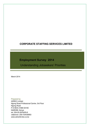 CORPORATE STAFFING SERVICES LIMITED 
Employment Survey 2014 
Understanding Jobseekers’ Priorities 
March 2014 
Prepared by: 
ADREC Limited 
Ngong Road Professional Centre, 3rd Floor 
Ngong Road 
P.O BOX 21889 00100 
NAIROBI, Kenya 
tel: 254-20-3876455-6 
cellphone: 254-724438083 
www.adrecltd.kbo.co.ke 
 