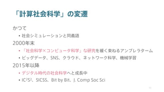 「計算社会科学」の変遷
かつて
• 社会シミュレーションと同義語
2000年末
• 「社会科学×コンピュータ科学」な研究を緩く束ねるアンブレラターム
• ビッグデータ、SNS、クラウド、ネットワーク科学、機械学習
2015年以降
• デジタル時代の社会科学へと成長中
• IC2S2、SICSS、Bit by Bit、J. Comp Soc Sci
11
 
