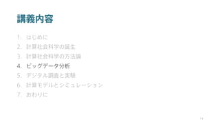 講義内容
1. はじめに
2. 計算社会科学の誕生
3. 計算社会科学の方法論
4. ビッグデータ分析
5. デジタル調査と実験
6. 計算モデルとシミュレーション
7. おわりに
14
 