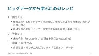 ビッグデータから学ぶためのレシピ
1. 測定する
• 優れた問いとビッグデータがあれば、単純な測定でも興味深い結果が
が得られる
• 機械学習の発展によって、測定できる量と精度が劇的に向上
2. 予測する
• 未来予測 (Forecasting) と現在予測 (Nowcasting)
3. 実験に近づける
• 自然実験 = ランダムなばらつき + 「常時オン」データ
17
Salganik, Bit by Bit (2017)
 