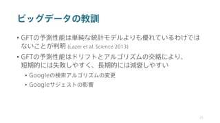 ビッグデータの教訓
• GFTの予測性能は単純な統計モデルよりも優れているわけでは
ないことが判明 (Lazer et al. Science 2013)
• GFTの予測性能はドリフトとアルゴリズムの交絡により、
短期的には失敗しやすく、長期的には減衰しやすい
• Googleの検索アルゴリズムの変更
• Googleサジェストの影響
25
 