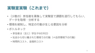 実験室実験（これまで）
• （少数の）参加者を募集して実験室で課題を遂行してもらい、
データを取得・分析する
• 環境を統制し、特定の行動が生じる要因を分析
• ボトルネック
• 参加者は（主に）学生やWEIRED
• 社会から切り離された環境での行動（≠自然環境下の行動）
• 時間的コスト、金銭的コスト
28
 