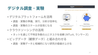 デジタル調査・実験
• デジタルプラットフォームを活用
• 調査・実験の準備、実行、分析が効率化
• 調査・実験のスケールが容易になる
• クラウドソーシングの活用
• ネットを通じて不特定多数の人にタスクを依頼 (MTurk, ランサーズ)
• ビッグデータ（観察データ）と組み合わせる
• 調査・実験データと相補的になり研究の価値が上がる
29
 