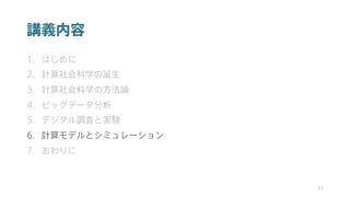講義内容
1. はじめに
2. 計算社会科学の誕生
3. 計算社会科学の方法論
4. ビッグデータ分析
5. デジタル調査と実験
6. 計算モデルとシミュレーション
7. おわりに
33
 
