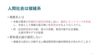 人間社会は複雑系
• 複雑系とは
• 多数の要素が非線形な相互作用をし合い、動的にネットワークを形成
し、全体として複雑な振る舞いを創発させるようなシステム
• 例：社会的交流や分断、協力や信頼、集団行動や社会運動、
交通渋滞やデマの拡散
• 要素還元論が通用しない
• 複雑系は部分に分解すると構成要素間の動的関係性が失われてしまう
34
 