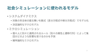 社会シミュレーションに使われるモデル
• システムダイナミクス
• 対象の系全体の振る舞いを数式（差分方程式や微分方程式）でモデル化
• 決定論的なマクロモデル
• ミクロシミュレーション
• 個々人に別々に適用されるルール（別々の属性と遷移行列）によって集
団がどのような影響を受けるのかを予測
• 確率論的なミクロモデル
37
 