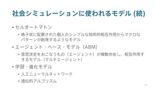 社会シミュレーションに使われるモデル (続)
• セルオートマトン
• 格子状に配置された個人のシンプルな局所的相互作用からマクロな
パターンが創発するようなモデル
• エージェント・ベース・モデル（ABM）
• 意思決定をおこなうもの（エージェント）が複数存在し、相互作用す
するモデル（マルチエージェント）
• 学習・進化モデル
• 人工ニューラルネットワーク
• 遺伝的アルゴリズム
38
 